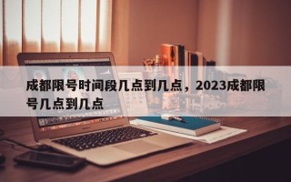 成都限号时间段几点到几点，2023成都限号几点到几点