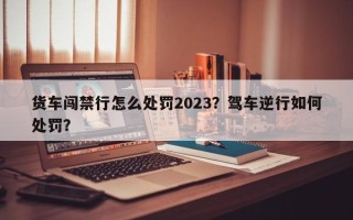 货车闯禁行怎么处罚2023？驾车逆行如何处罚？