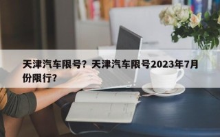 天津汽车限号？天津汽车限号2023年7月份限行？