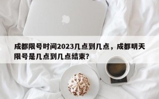 成都限号时间2023几点到几点，成都明天限号是几点到几点结束？