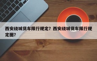 西安绕城货车限行规定？西安绕城货车限行规定图？