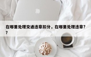 在哪里处理交通违章扣分，在哪里处理违章?？