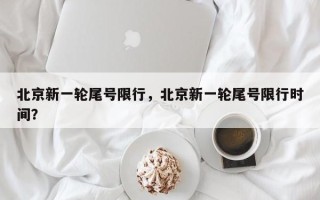 北京新一轮尾号限行，北京新一轮尾号限行时间？