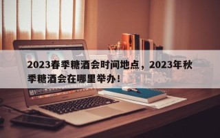 2023春季糖酒会时间地点，2023年秋季糖酒会在哪里举办！