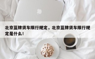 北京蓝牌货车限行规定，北京蓝牌货车限行规定是什么！