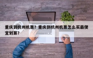 重庆到杭州机票？重庆到杭州机票怎么买最便宜划算？