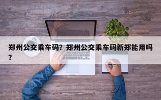 郑州公交乘车码？郑州公交乘车码新郑能用吗？