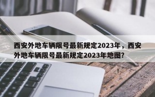 西安外地车辆限号最新规定2023年，西安外地车辆限号最新规定2023年地图？