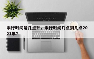 限行时间是几点钟，限行时间几点到几点2021年？