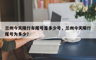 兰州今天限行车尾号是多少号，兰州今天限行尾号为多少？