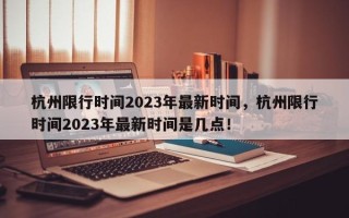 杭州限行时间2023年最新时间，杭州限行时间2023年最新时间是几点！