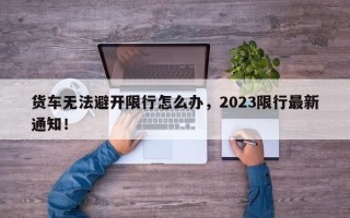 货车无法避开限行怎么办，2023限行最新通知！