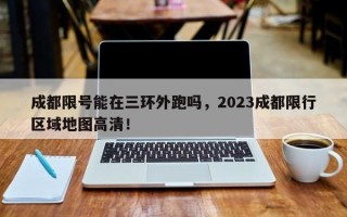 成都限号能在三环外跑吗，2023成都限行区域地图高清！