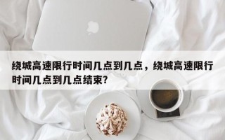 绕城高速限行时间几点到几点，绕城高速限行时间几点到几点结束？