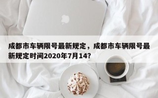 成都市车辆限号最新规定，成都市车辆限号最新规定时间2020年7月14？