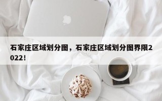 石家庄区域划分图，石家庄区域划分图界限2022！