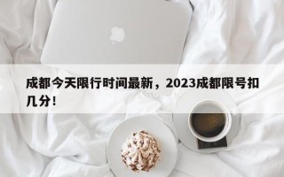 成都今天限行时间最新，2023成都限号扣几分！