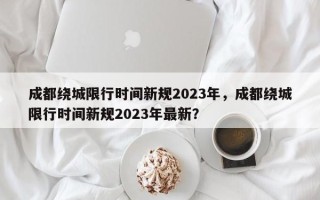 成都绕城限行时间新规2023年，成都绕城限行时间新规2023年最新？