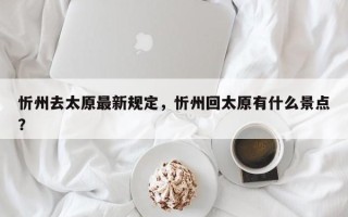 忻州去太原最新规定，忻州回太原有什么景点？