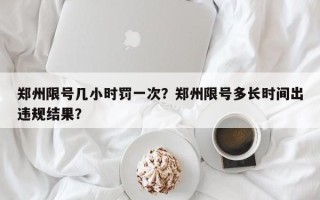 郑州限号几小时罚一次？郑州限号多长时间出违规结果？