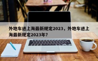 外地车进上海最新规定2023，外地车进上海最新规定2023年？