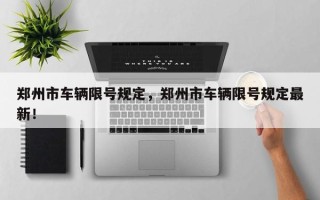 郑州市车辆限号规定，郑州市车辆限号规定最新！