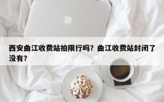 西安曲江收费站拍限行吗？曲江收费站封闭了没有？