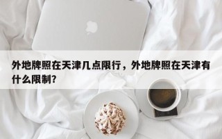 外地牌照在天津几点限行，外地牌照在天津有什么限制？