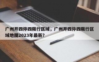 广州开四停四限行区域，广州开四停四限行区域地图2023年最新？