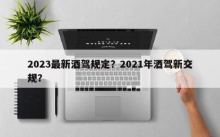 2023最新酒驾规定？2021年酒驾新交规？