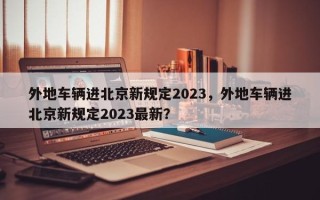 外地车辆进北京新规定2023，外地车辆进北京新规定2023最新？