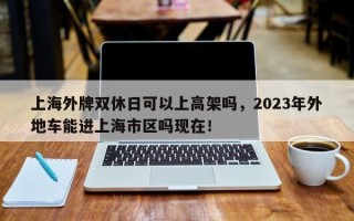 上海外牌双休日可以上高架吗，2023年外地车能进上海市区吗现在！