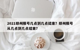 2021郑州限号几点到几点结束？郑州限号从几点到几点结束？