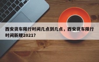 西安货车限行时间几点到几点，西安货车限行时间新规2021？