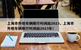 上海市外地车辆限行时间段2023，上海市外地车辆限行时间段2023年！