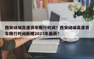 西安绕城高速货车限行时间？西安绕城高速货车限行时间新规2023年最新？