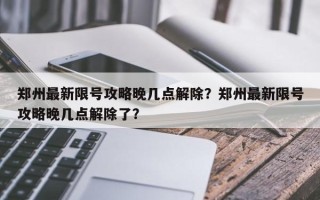 郑州最新限号攻略晚几点解除？郑州最新限号攻略晚几点解除了？