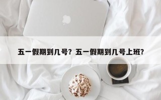 五一假期到几号？五一假期到几号上班？