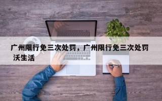 广州限行免三次处罚，广州限行免三次处罚  沃生活