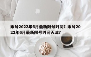 限号2022年6月最新限号时间？限号2022年6月最新限号时间天津？