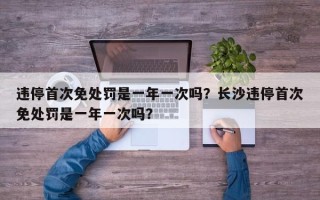 违停首次免处罚是一年一次吗？长沙违停首次免处罚是一年一次吗？