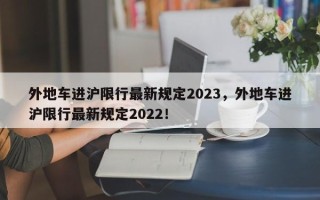 外地车进沪限行最新规定2023，外地车进沪限行最新规定2022！