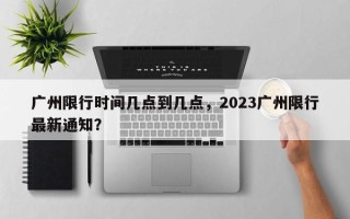 广州限行时间几点到几点，2023广州限行最新通知？