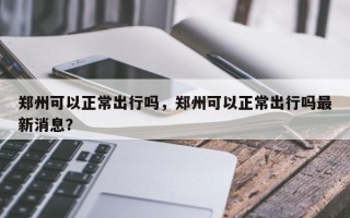 郑州可以正常出行吗，郑州可以正常出行吗最新消息？