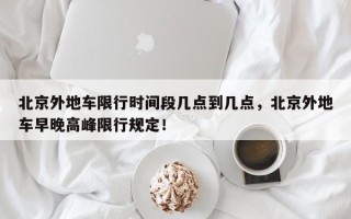 北京外地车限行时间段几点到几点，北京外地车早晚高峰限行规定！