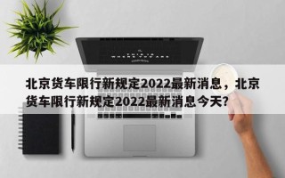 北京货车限行新规定2022最新消息，北京货车限行新规定2022最新消息今天？