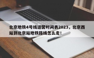 北京地铁4号线运营时间表2023，北京西站到北京站地铁路线怎么走！