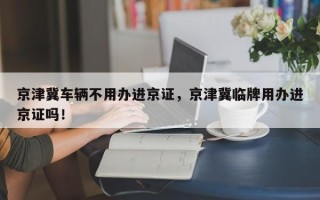 京津冀车辆不用办进京证，京津冀临牌用办进京证吗！