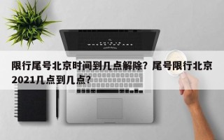 限行尾号北京时间到几点解除？尾号限行北京2021几点到几点？