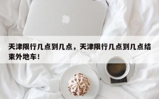 天津限行几点到几点，天津限行几点到几点结束外地车！